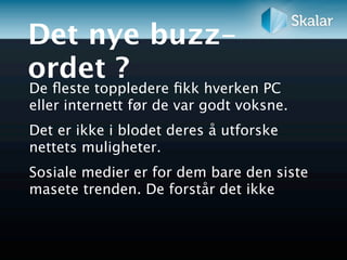 Det nye buzz-
ordet ?
De ﬂeste toppledere ﬁkk hverken PC
eller internett før de var godt voksne.
Det er ikke i blodet deres å utforske
nettets muligheter.
Sosiale medier er for dem bare den siste
masete trenden. De forstår det ikke
 