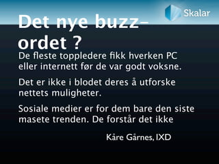 Det nye buzz-
ordet ?
De ﬂeste toppledere ﬁkk hverken PC
eller internett før de var godt voksne.
Det er ikke i blodet deres å utforske
nettets muligheter.
Sosiale medier er for dem bare den siste
masete trenden. De forstår det ikke
                    Kåre Gårnes, IXD
 