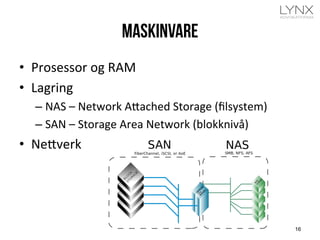 Maskinvare
•  Prosessor	
  og	
  RAM	
  
•  Lagring	
  
– NAS	
  –	
  Network	
  A=ached	
  Storage	
  (ﬁlsystem)	
  
– SAN	
  –	
  Storage	
  Area	
  Network	
  (blokknivå)	
  
•  Ne=verk	
  	
  
16
 