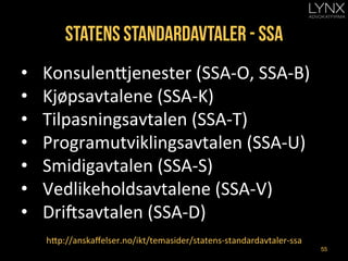 Statens standardavtaler - ssa
•  Konsulen=jenester	
  (SSA-­‐O,	
  SSA-­‐B)	
  
•  Kjøpsavtalene	
  (SSA-­‐K)	
  
•  Tilpasningsavtalen	
  (SSA-­‐T)	
  
•  Programutviklingsavtalen	
  (SSA-­‐U)	
  
•  Smidigavtalen	
  (SSA-­‐S)	
  
•  Vedlikeholdsavtalene	
  (SSA-­‐V)	
  
•  Dricsavtalen	
  (SSA-­‐D)	
  
h=p://anskaﬀelser.no/ikt/temasider/statens-­‐standardavtaler-­‐ssa	
  
55
 