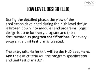 LOW LEVEL DESIGN (LLD)
During	
  the	
  detailed	
  phase,	
  the	
  view	
  of	
  the	
  
applicajon	
  developed	
  during	
  the	
  high	
  level	
  design	
  
is	
  broken	
  down	
  into	
  modules	
  and	
  programs.	
  Logic	
  
design	
  is	
  done	
  for	
  every	
  program	
  and	
  then	
  
documented	
  as	
  program	
  speciﬁcaUons.	
  For	
  every	
  
program,	
  a	
  unit	
  test	
  plan	
  is	
  created.	
  
	
  	
  
The	
  entry	
  criteria	
  for	
  this	
  will	
  be	
  the	
  HLD	
  document.	
  
And	
  the	
  exit	
  criteria	
  will	
  the	
  program	
  speciﬁcajon	
  
and	
  unit	
  test	
  plan	
  (LLD).	
  
96
 