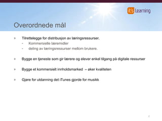 Overordnede mål Tilrettelegge for distribusjon av læringsressurser. Kommersielle læremidler  deling av læringsressurser mellom brukere. Bygge en tjeneste som gir lærere og elever enkel tilgang på digitale ressurser Bygge et kommersielt innholdsmarked  – øker kvaliteten  Gjøre for utdanning det iTunes gjorde for musikk 