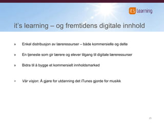 it’s learning  – og fremtidens digitale innhold » Enkel distribusjon av læreressurser – både kommersielle og delte » En tjeneste som gir lærere og elever tilgang til digitale læreressurser » Bidra til å bygge et kommersielt innholdsmarked Vår visjon : Å gjøre for utdanning det iTunes gjorde for musikk 