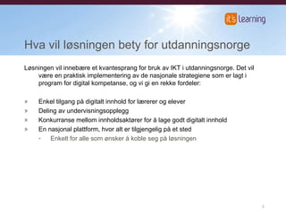 Hva vil løsningen bety for utdanningsnorge Løsningen vil innebære et kvantesprang for bruk av IKT i utdanningsnorge. Det vil være en praktisk implementering av de nasjonale strategiene som er lagt i program for digital kompetanse, og vi gi en rekke fordeler: Enkel tilgang på digitalt innhold for lærerer og elever  Deling av undervisningsopplegg  Konkurranse mellom innholdsaktører for å lage godt digitalt innhold  En nasjonal plattform, hvor alt er tilgjengelig på et sted  Enkelt for alle som ønsker å koble seg på løsningen 