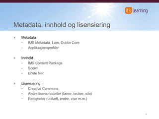 Metadata, innhold og lisensiering Metadata IMS Metadata, Lom, Dublin Core Applikasjonsprofiler Innhold IMS Content Package Scorm Enkle filer Lisensiering Creative Commons Andre lisensmodeller (lærer, bruker, site) Rettigheter (utskrift, endre, vise m.m.) 