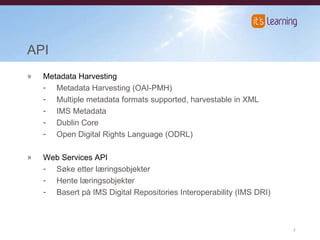 API Metadata Harvesting Metadata Harvesting (OAI-PMH) Multiple metadata formats supported, harvestable in XML IMS Metadata Dublin Core Open Digital Rights Language (ODRL) Web Services API Søke etter læringsobjekter Hente læringsobjekter Basert på IMS Digital Repositories Interoperability (IMS DRI) 