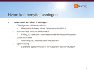 Hvem kan benytte løsningen Leverandører av innhold til løsningen: Offentlige innholdsleverandører Nasjonalbiblioteket, Viten, Skolenettet/MMB/Udir Kommersielle innholdsleverandører Forlag, tv selskaper, internasjonale læremiddelprodusenter Metadataaktører utdanning.no, internasjonale metaaktører Egenutvikling Lærerens egenproduksjon, institusjonens egenproduksjon 