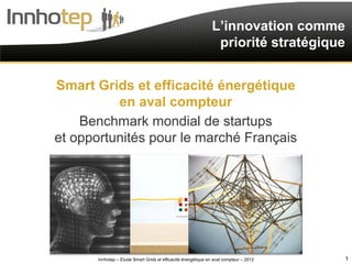 L’innovation comme
                                                                priorité stratégique


Smart Grids et efficacité énergétique
          en aval compteur
    Benchmark mondial de startups
et opportunités pour le marché Français




       Innhotep – Etude Smart Grids et efficacité énergétique en aval compteur – 2012   1
 