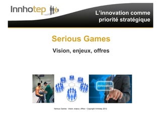 Serious Games : Vision, enjeux, offres – Copyright Innhotep 2012 1
L’innovation comme
priorité stratégique
Serious Games
Vision, enjeux, offres
 