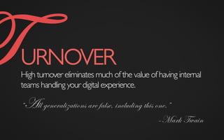 TURNOVER	

High turnover eliminates much of the value of having internal
teams handling your digital experience.
“All generalizations are false, including this one.”
–Mark Twain
 