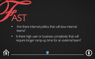 •  Are there internal politics that will slow internal
teams?	

•  Is there high user or business complexity that will
require longer ramp-up time for an external team?	

FAST	

 