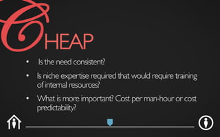•  Is the need consistent?	

•  What is more important? Cost per man-hour or cost
predictability?	

•  Is niche expertise required that would require training
of internal resources?	

CHEAP	

 