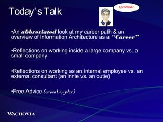 Today’ s Talk

I promise!

•An abbreviated look at my career path & an
overview of Information Architecture as a “Career”
•Reflections on working inside a large company vs. a
small company
•Reflections on working as an internal employee vs. an
external consultant (an innie vs. an outie)
•Free Advice (caveat emptor)

 