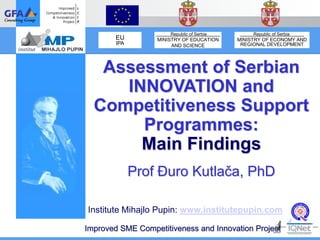 Republic of Serbia        Republic of Serbia
        EU        MINISTRY OF EDUCATION    MINISTRY OF ECONOMY AND
        IPA            AND SCIENCE          REGIONAL DEVELOPMENT




   Assessment of Serbian
     INNOVATION and
  Competitiveness Support
       Programmes:
       Main Findings
              Prof Đuro Kutlača, PhD

Institute Mihajlo Pupin: www.institutepupin.com

Improved SME Competitiveness and Innovation Project
 