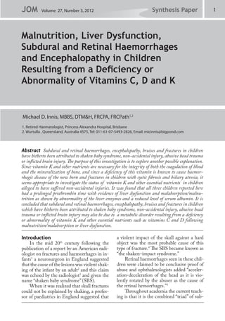 JOM        Volume 27, Number 3, 2012                                        Synthesis Paper                1



Malnutrition, Liver Dysfunction,
Subdural and Retinal Haemorrhages
and Encephalopathy in Children
Resulting from a Deficiency or
Abnormality of Vitamins C, D and K


Michael D. Innis, MBBS, DTM&H, FRCPA, FRCPath1,2
1. Retired Haematologist, Princess Alexandra Hospital, Brisbane
2. Wurtulla , Queensland, Australia 4575, Tel: 011-61-07-5493-2826, Email: micinnis@bigpond.com



Abstract Subdural and retinal haemorrhages, encephalopathy, bruises and fractures in children
have hitherto been attributed to shaken baby syndrome, non-accidental injury, abusive head trauma
or inflicted brain injury. The purpose of this investigation is to explore another possible explanation.
Since vitamin K and other nutrients are necessary for the integrity of both the coagulation of blood
and the mineralization of bone, and since a deficiency of this vitamin is known to cause haemor-
rhagic disease of the new born and fractures in children with cystic fibrosis and biliary atresia, it
seems appropriate to investigate the status of vitamin K and other essential nutrients in children
alleged to have suffered non-accidental injuries. It was found that all three children reported here
had a prolonged prothrombin time with evidence of liver dysfunction and malabsorption/malnu-
trition as shown by abnormality of the liver enzymes and a reduced level of serum albumin. It is
concluded that subdural and retinal haemorrhages, encephalopathy, bruises and fractures in children
which have hitherto been attributed to shaken baby syndrome, non-accidental injury, abusive head
trauma or inflicted brain injury may also be due to a metabolic disorder resulting from a deficiency
or abnormality of vitamin K and other essential nutrients such as vitamins C and D following
malnutrition/malabsorption or liver dysfunction.

Introduction                                           a violent impact of the skull against a hard
    In the mid 20th century following the              object was the most probable cause of this
publication of a report by an American radi-           type of fracture.4 The SBS became known as
ologist on fractures and haemorrhages in in-           “the shaken–impact syndrome.”
fants1 a neurosurgeon in England suggested                 Retinal haemorrhages seen in these chil-
that the cause of the lesions was violent shak-        dren were claimed to be conclusive proof of
ing of the infant by an adult2 and this claim          abuse and ophthalmologists added “acceler-
was echoed by the radiologist3 and given the           ation-deceleration of the head as it is vio-
name “shaken baby syndrome” (SBS).                     lently rotated by the abuser as the cause of
    When it was realized that skull fractures          the retinal hemorrhages.”5
could not be explained by shaking, a profes-               Throughout academia the current teach-
sor of paediatrics in England suggested that           ing is that it is the combined “triad” of sub-
 