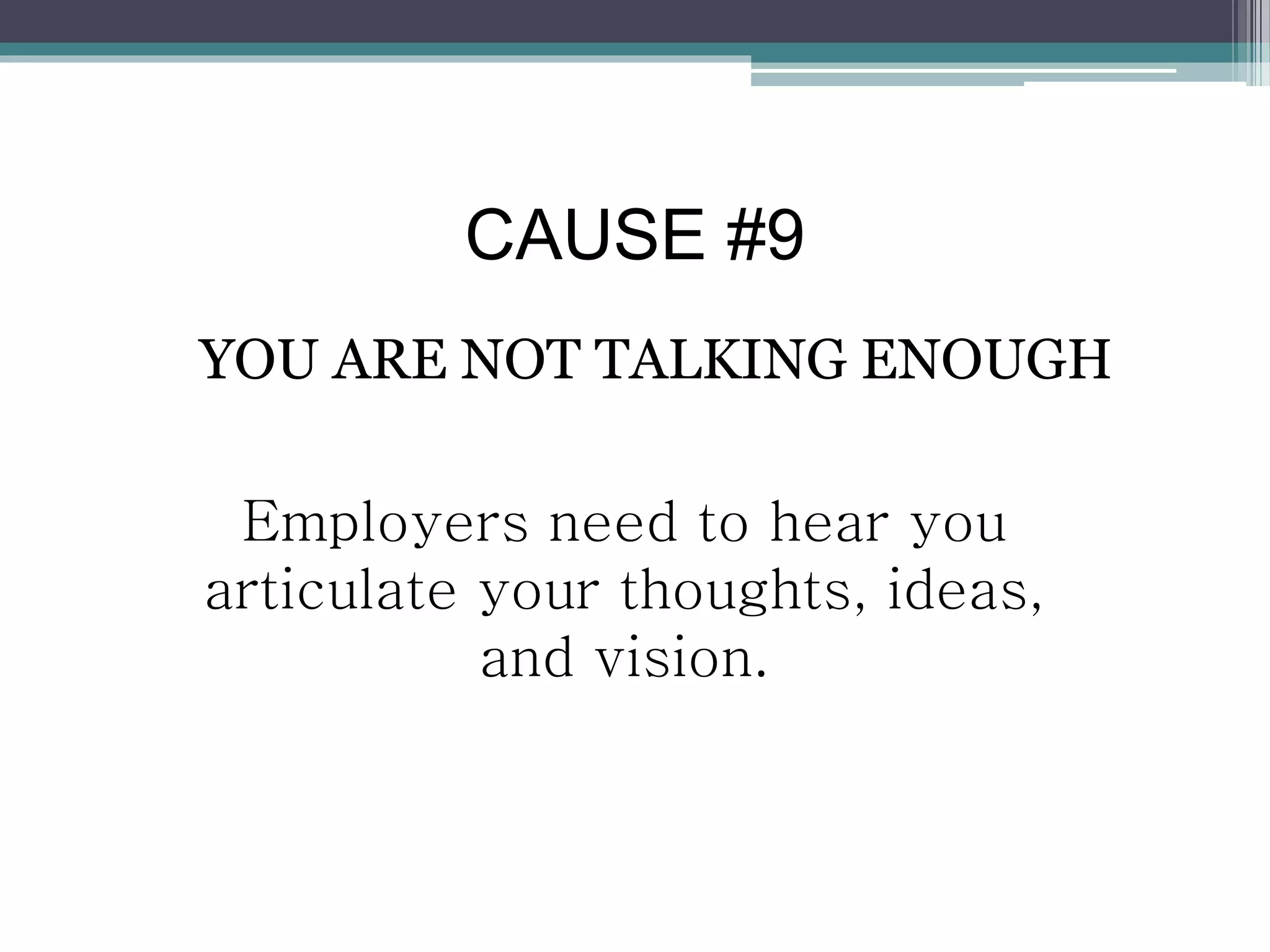 CAUSE #9
YOU ARE NOT TALKING ENOUGH
Employers need to hear you
articulate your thoughts, ideas,
and vision.
 
