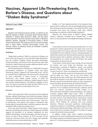 Vaccines, Apparent Life-Threatening Events,
Barlow’s Disease, and Questions about
“Shaken Baby Syndrome”
                                                                                            6
Michael D. Innis, MBBS                                                        Geddes et al. have hypothesized that in the immature brain,
                                                                          hypoxia alone is sufficient to activate the pathophysiologic cascade
                                                                          that culminates in dural hemorrhage. Is it possible that ALTE, when
ABSTRACT
                                                                          associated with anoxia and cyanosis, could cause subdural
     Apparent Life-Threatening Events (ALTEs), as defined by the          hemorrhage in conformity with the Geddes hypothesis?
National Institutes of Health, encompass all the findings hitherto            Moreover, the clinical picture of Barlow’s disease, infantile
attributed to “Shaken Baby Syndrome” (SBS), and may follow                vitamin C deficiency, resembles that of “battered baby”7 or child
routine vaccination. Vaccines may also induce vitamin C deficiency        abuse,8 as it may also present with multiple hemorrhages and fractures.
(Barlow’s disease), especially in formula-fed infants or infants
whose mothers smoke. This could account for some of the changes           Case 1
seen in these infants, including hemorrhages, bruises, and
fractures. Vitamin C deficiency should be excluded in patients                A male infant was born to a 20-year-old mother after a 41-week
suspected to have SBS.                                                    gestation by normal vaginal delivery. His Apgar scores were 8 at
                                                                          one minute and 9 at five minutes. Injections of vitamin K 1 mg (IM)
Definitions                                                               and hepatitis B vaccine (Hep B) were given. During pregnancy the
                                                                          mother had a urinary tract infection and iron-deficiency anemia and
    “Shaken baby syndrome” (SBS) is a collection of findings, not         had been treated with an antibiotic and ferrous sulfate. The infant
all of which may be present in any individual infant diagnosed to         was breastfed for two months and then fed formula. The mother
have the condition. Findings include intracranial hemorrhage,             smoked about 10 cigarettes per day.
retinal hemorrhage, and fractures of the ribs and at the ends of the          At the infant’s routine check at age 2 months, his navel had still
long bones. Impact trauma may produce additional injuries such as
                                                                          not healed, and some bright red discharge was noted.
bruises, lacerations, or other fractures.1                                Immunizations consisting of diphtheria, tetanus, and acellular
    The National Institutes of Health, at its 1986 Health Consensus
                                                                          pertussis (DTaP), Hemophilus influenzae B (Hib), and Hep B
Development Conference on Infantile Apnea and Home
                                                                          vaccines were given. These were repeated two months later.
Monitoring, defined “Apparent Life-Threatening Event” (ALTE)
                                                                              On the night after the second set of immunizations, the mother
as an episode that is frightening to the observer and is characterized
                                                                          said the infant was “fussy,” and she gave him Tylenol. The
by some combination of apnea (central or occasionally
                                                                          following day the baby’s father gave him a bath and put him on the
obstructive), color change (usually cyanotic or pallid but
                                                                          bed while he attended to some other matter for about two minutes.
occasionally erythematous or plethoric), marked change in muscle
                                                                          When he returned, he found that the infant was limp, unresponsive,
tone (usually marked limpness), and choking or gagging. In some
cases, the observer fears that the infant has died. ALTE is not so        and not breathing. Shortly thereafter the infant became blue.
much a specific diagnosis as a description of an event.                       On arrival at the nearest hospital, the infant was found to be
                                                                          pulseless. He was intubated and mechanically ventilated, and his
Overview                                                                  pulse was restored. Examination revealed evidence of an
                                                                          intracranial bleed and bilateral retinal hemorrhages. The magnetic
     SBS is often suspected in infants who present with unexplained       resonance imaging (MRI) report stated: “There is abnormal
bruising, subdural hemorrhages, and retinal hemorrhages. Manual           restricted diffusion and decreased apparent diffusion coefficient in
shaking with whiplash-induced intracranial and intraocular bleeds         the entire territory of the bilateral anterior and posterior cerebral
is thought to be the most likely cause of these injuries.2 6- However,    arteries and partial left greater than the right middle cerebral
on questioning, most parents and caregivers vehemently deny               arteries. These findings are consistent with acute ischemic
having shaken or harmed the baby. Could the symptoms classically          infarction. Minimal extra-axial parafalcine interhemispheric
attributed to SBS actually have another cause?                            hyperintense signal on T1 and diffusion weighted images is likely a
     In the case reports that follow, further analysis of the clinical,   small [acute] subdural hemorrhage. Effacement of the sulci in the
laboratory, and postmortem features in infants diagnosed with SBS         areas of infarction is consistent with edema. No evidence to suggest
suggests the possibility of an alternate explanation for their            posterior fossa infarct is demonstrated.”
subdural hemorrhages, retinal hemorrhages, and bony lesions or                In addition, another report noted “subdural hemorrhages
bruises. In each of these instances, an ALTE occurred. All the            [presumed to be acute] extending from the posterior fossa, through
caregivers involved in these cases have strongly and repeatedly           the foramen magnum, and along the dorsal cord to the inferior end-
rejected the notion of nonaccidental injury or SBS.                       plate of C3. No cord compression or deformity.”

Journal of American Physicians and Surgeons Volume 11   Number 1   Spring 2006                                                                17
 