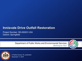 A Fairfax County, VA, publication
Department of Public Works and Environmental Services
Working for You!
Innisvale Drive Outfall Restoration
Project Number: SD-000031-204
District: Springfield
December 17, 2018
 