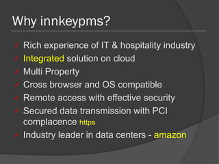 Why innkeypms?
 Rich experience of IT & hospitality industry
 Integrated solution on cloud
 Multi Property
 Cross browser and OS compatible
 Remote access with effective security
 Secured data transmission with PCI
complacence https
 Industry leader in data centers - amazon
 