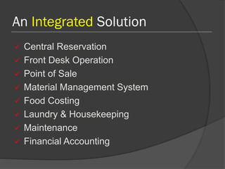 An Integrated Solution
 Central Reservation
 Front Desk Operation
 Point of Sale
 Material Management System
 Food Costing
 Laundry & Housekeeping
 Maintenance
 Financial Accounting
 