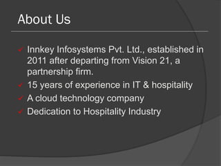 About Us
 Innkey Infosystems Pvt. Ltd., established in
2011 after departing from Vision 21, a
partnership firm.
 15 years of experience in IT & hospitality
 A cloud technology company
 Dedication to Hospitality Industry
 