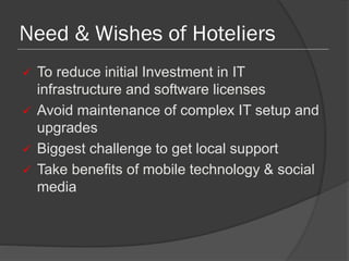 Need & Wishes of Hoteliers
 To reduce initial Investment in IT
infrastructure and software licenses
 Avoid maintenance of complex IT setup and
upgrades
 Biggest challenge to get local support
 Take benefits of mobile technology & social
media
 
