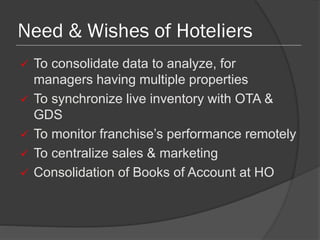 Need & Wishes of Hoteliers
 To consolidate data to analyze, for
managers having multiple properties
 To synchronize live inventory with OTA &
GDS
 To monitor franchise’s performance remotely
 To centralize sales & marketing
 Consolidation of Books of Account at HO
 