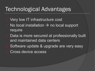 Technological Advantages
 Very low IT infrastructure cost
 No local installation  no local support
require
 Data is more secured at professionally built
and maintained data centers
 Software update & upgrade are very easy
 Cross device access
 