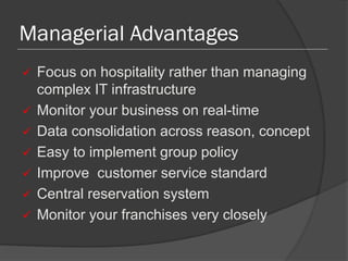Managerial Advantages
 Focus on hospitality rather than managing
complex IT infrastructure
 Monitor your business on real-time
 Data consolidation across reason, concept
 Easy to implement group policy
 Improve customer service standard
 Central reservation system
 Monitor your franchises very closely
 