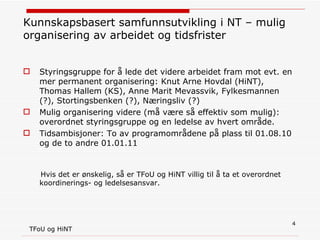 Kunnskapsbasert samfunnsutvikling i NT – mulig organisering av arbeidet og tidsfrister Styringsgruppe for å lede det videre arbeidet fram mot evt. en mer permanent organisering: Knut Arne Hovdal (HiNT), Thomas Hallem (KS), Anne Marit Mevassvik, Fylkesmannen (?), Stortingsbenken (?), Næringsliv (?) Mulig organisering videre (må være så effektiv som mulig): overordnet styringsgruppe og en ledelse av hvert område. Tidsambisjoner: To av programområdene på plass til 01.08.10 og de to andre 01.01.11 Hvis det er ønskelig, så er TFoU og HiNT villig til å ta et overordnet koordinerings- og ledelsesansvar.  TFoU og HiNT 