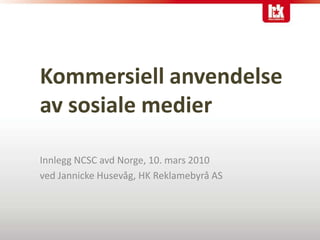 Kommersiell anvendelseav sosiale medier Innlegg NCSC avd Norge, 10. mars 2010 ved Jannicke Husevåg, HK Reklamebyrå AS 