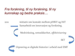 Fra forskning, til ny forskning, til ny
kunnskap og bedre praksis…
2011

initiativ om kontakt mellom pHBiV og HiT
Samarbeid om innovasjon og forskning.
Medvirkning, rettssikkerhet, effektivisering
IKT
Utprøving av digitale historier i arbeid med EMF

 