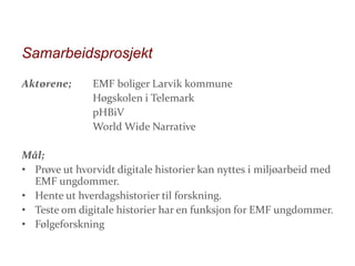 Samarbeidsprosjekt
Aktørene;

EMF boliger Larvik kommune
Høgskolen i Telemark
pHBiV
World Wide Narrative

Mål;
• Prøve ut hvorvidt digitale historier kan nyttes i miljøarbeid med
EMF ungdommer.
• Hente ut hverdagshistorier til forskning.
• Teste om digitale historier har en funksjon for EMF ungdommer.
• Følgeforskning

 