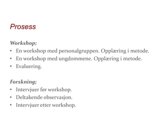 Prosess
Workshop;
• En workshop med personalgruppen. Opplæring i metode.
• En workshop med ungdommene. Opplæring i metode.
• Evaluering.
Forskning;
• Intervjuer før workshop.
• Deltakende observasjon.
• Intervjuer etter workshop.

 