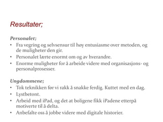 Resultater;
Personalet;
• Fra vegring og selvsensur til høy entusiasme over metoden, og
de muligheter den gir.
• Personalet lærte enormt om og av hverandre.
• Enorme muligheter for å arbeide videre med organisasjons- og
personalprosesser.
Ungdommene;
• Tok teknikken før vi rakk å snakke ferdig. Kuttet med en dag.
• Lystbetont.
• Arbeid med iPad, og det at boligene fikk iPadene etterpå
motiverte til å delta.
• Anbefalte oss å jobbe videre med digitale historier.

 