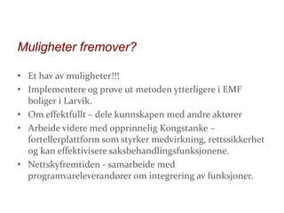 Muligheter fremover?
• Et hav av muligheter!!!
• Implementere og prøve ut metoden ytterligere i EMF
boliger i Larvik.
• Om effektfullt – dele kunnskapen med andre aktører
• Arbeide videre med opprinnelig Kongstanke –
fortellerplattform som styrker medvirkning, rettssikkerhet
og kan effektivisere saksbehandlingsfunksjonene.
• Nettskyfremtiden - samarbeide med
programvareleverandører om integrering av funksjoner.

 