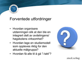 Forventede utfordringerHvordan organisere utdanningen slik at den ble en integrert delt av avdelingens/ høgskolens virksomhet?Hvordan lage en studiemodell som oppleves riktig for den aktuelle målgruppa?Hvordan få alle til å gå ”i takt”?stock.xchng