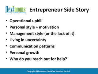 Entrepreneur Side Story
•   Operational uphill
•   Personal style + motivation
•   Management style (or the lack of it)
•   Living in uncertainty
•   Communication patterns
•   Personal growth
•   Who do you reach out for help?

             Copyright @Fleximoms, Workflex Solutions Pvt Ltd.
 