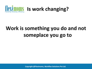 Is work changing?


Work is something you do and not
       someplace you go to




       Copyright @Fleximoms, Workflex Solutions Pvt Ltd.
 