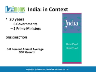 India: in Context
• 20 years
  – 6 Governments
  – 5 Prime Ministers

ONE DIRECTION


6-8 Percent Annual Average
         GDP Growth




             Copyright @Fleximoms, Workflex Solutions Pvt Ltd.
 