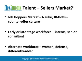 Talent – Sellers Market?
• Job Hoppers Market – Naukri, IIMJobs -
  counter-offer culture

• Early or late stage workforce – interns, senior
  consultant

• Alternate workforce – women, defense,
  differently-abled
           Copyright @Fleximoms, Workflex Solutions Pvt Ltd.
 