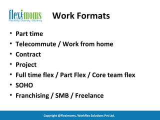 Work Formats
•   Part time
•   Telecommute / Work from home
•   Contract
•   Project
•   Full time flex / Part Flex / Core team flex
•   SOHO
•   Franchising / SMB / Freelance

              Copyright @Fleximoms, Workflex Solutions Pvt Ltd.
 