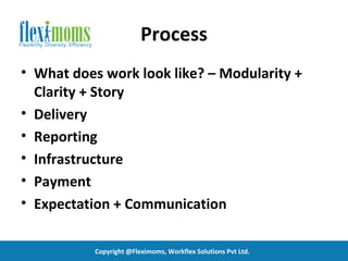 Process
• What does work look like? – Modularity +
  Clarity + Story
• Delivery
• Reporting
• Infrastructure
• Payment
• Expectation + Communication

           Copyright @Fleximoms, Workflex Solutions Pvt Ltd.
 