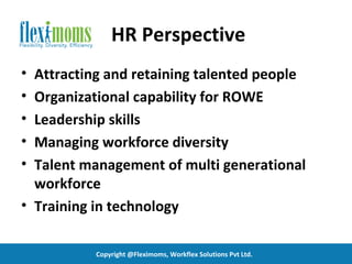 HR Perspective
• Attracting and retaining talented people
• Organizational capability for ROWE
• Leadership skills
• Managing workforce diversity
• Talent management of multi generational
  workforce
• Training in technology

           Copyright @Fleximoms, Workflex Solutions Pvt Ltd.
 