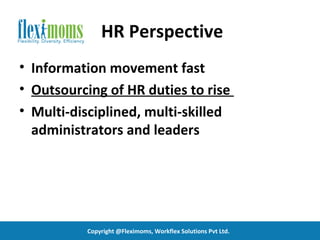 HR Perspective
• Information movement fast
• Outsourcing of HR duties to rise
• Multi-disciplined, multi-skilled
  administrators and leaders




          Copyright @Fleximoms, Workflex Solutions Pvt Ltd.
 
