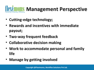 Management Perspective
• Cutting-edge technology;
• Rewards and incentives with immediate
  payout;
• Two-way frequent feedback
• Collaborative decision making
• Work to accommodate personal and family
  life
• Manage by getting involved
          Copyright @Fleximoms, Workflex Solutions Pvt Ltd.
 