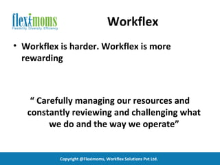 Workflex
• Workflex is harder. Workflex is more
  rewarding



    “ Carefully managing our resources and
   constantly reviewing and challenging what
         we do and the way we operate”


           Copyright @Fleximoms, Workflex Solutions Pvt Ltd.
 