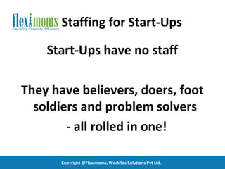 Staffing for Start-Ups

    Start-Ups have no staff

They have believers, doers, foot
  soldiers and problem solvers
        - all rolled in one!

       Copyright @Fleximoms, Workflex Solutions Pvt Ltd.
 