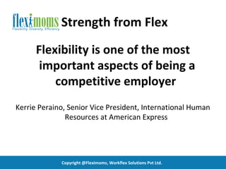 Strength from Flex
      Flexibility is one of the most
       important aspects of being a
          competitive employer
Kerrie Peraino, Senior Vice President, International Human
               Resources at American Express




             Copyright @Fleximoms, Workflex Solutions Pvt Ltd.
 