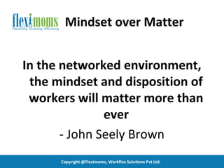 Mindset over Matter


In the networked environment,
 the mindset and disposition of
 workers will matter more than
               ever
       - John Seely Brown
      Copyright @Fleximoms, Workflex Solutions Pvt Ltd.
 